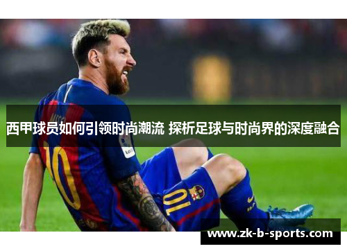 西甲球员如何引领时尚潮流 探析足球与时尚界的深度融合 西甲球员如何引领时尚潮流 探析足球与时尚界的深度融合