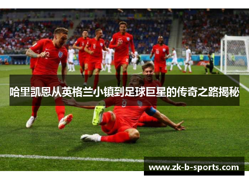 哈里凯恩从英格兰小镇到足球巨星的传奇之路揭秘 哈里凯恩从英格兰小镇到足球巨星的传奇之路揭秘