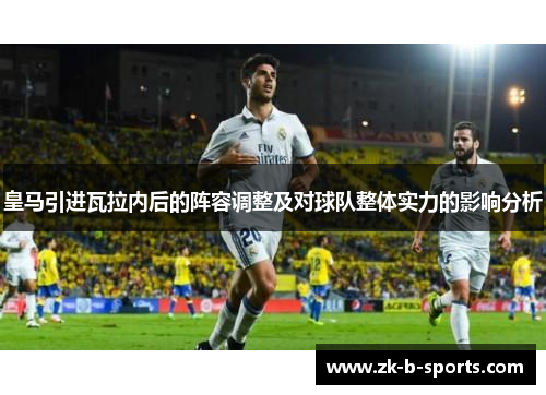 皇马引进瓦拉内后的阵容调整及对球队整体实力的影响分析 皇马引进瓦拉内后的阵容调整及对球队整体实力的影响分析