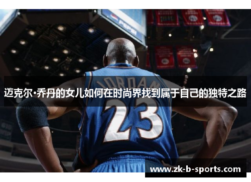 迈克尔·乔丹的女儿如何在时尚界找到属于自己的独特之路 迈克尔·乔丹的女儿如何在时尚界找到属于自己的独特之路