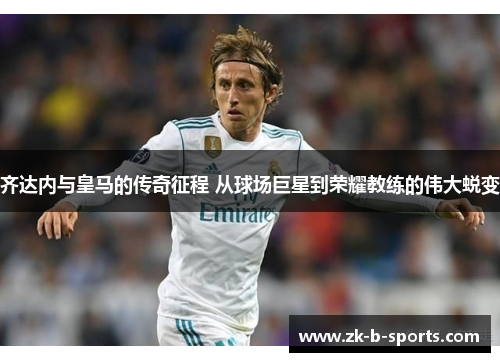 齐达内与皇马的传奇征程 从球场巨星到荣耀教练的伟大蜕变