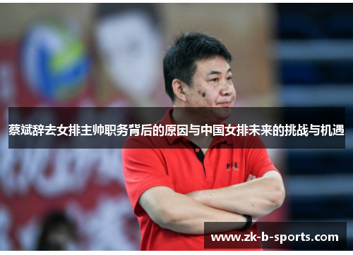 蔡斌辞去女排主帅职务背后的原因与中国女排未来的挑战与机遇
