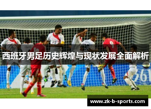 西班牙男足历史辉煌与现状发展全面解析