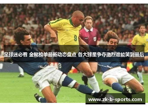 足球迷必看 金靴榜单最新动态盘点 各大球星争夺激烈谁能笑到最后