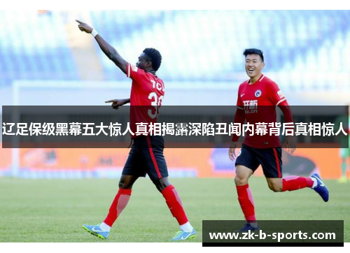 辽足保级黑幕五大惊人真相揭露深陷丑闻内幕背后真相惊人