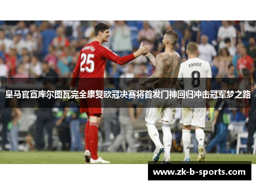 皇马官宣库尔图瓦完全康复欧冠决赛将首发门神回归冲击冠军梦之路