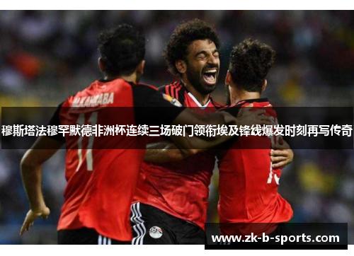 穆斯塔法穆罕默德非洲杯连续三场破门领衔埃及锋线爆发时刻再写传奇 穆斯塔法穆罕默德非洲杯连续三场破门领衔埃及锋线爆发时刻再写传奇