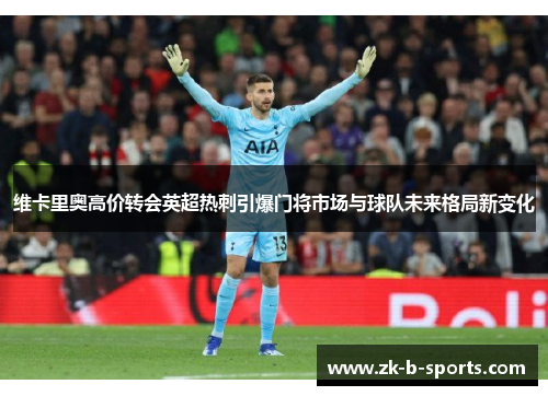 维卡里奥高价转会英超热刺引爆门将市场与球队未来格局新变化 维卡里奥高价转会英超热刺引爆门将市场与球队未来格局新变化