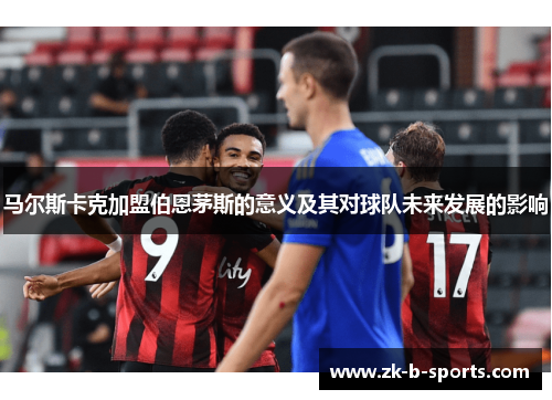 马尔斯卡克加盟伯恩茅斯的意义及其对球队未来发展的影响