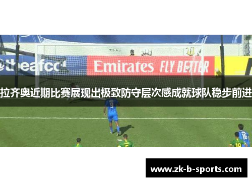 拉齐奥近期比赛展现出极致防守层次感成就球队稳步前进 拉齐奥近期比赛展现出极致防守层次感成就球队稳步前进